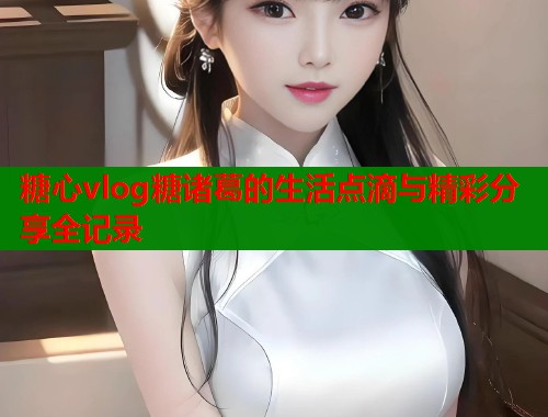糖心vlog糖诸葛的生活点滴与精彩分享全记录