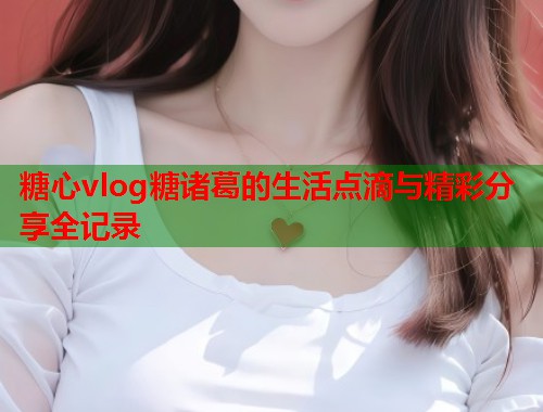 糖心vlog糖诸葛的生活点滴与精彩分享全记录