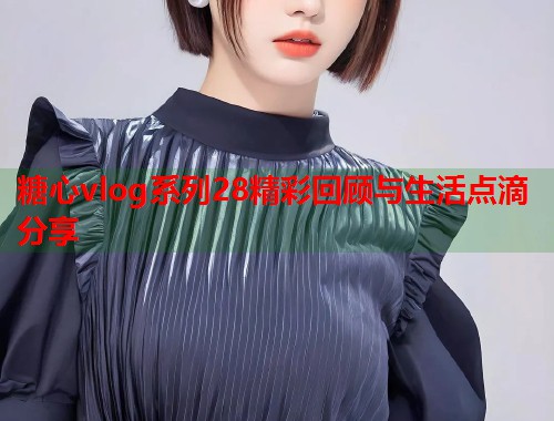 糖心vlog系列28精彩回顾与生活点滴分享