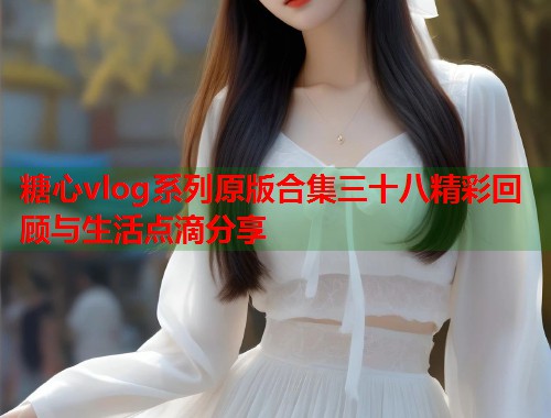 糖心vlog系列原版合集三十八精彩回顾与生活点滴分享