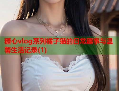 糖心vlog系列橘子猫的日常趣事与温馨生活记录(1)