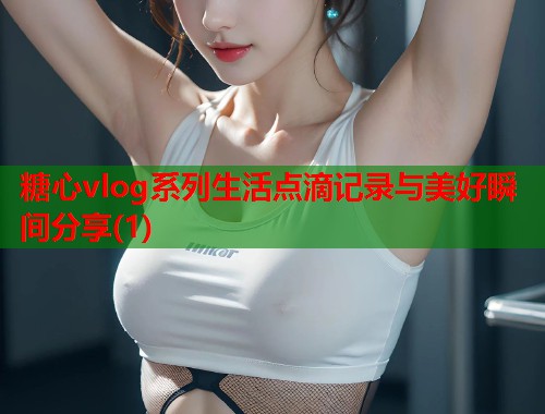 糖心vlog系列生活点滴记录与美好瞬间分享(1)