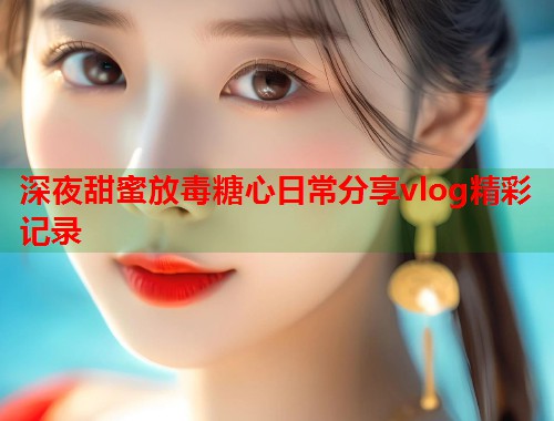 深夜甜蜜放毒糖心日常分享vlog精彩记录