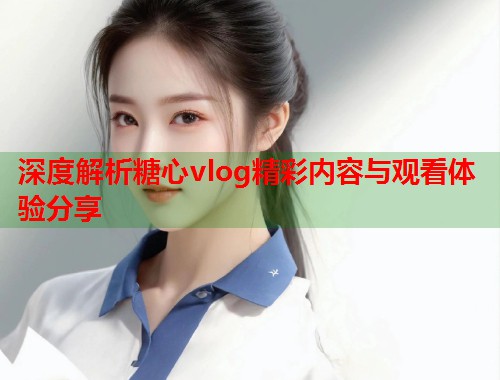 深度解析糖心vlog精彩内容与观看体验分享