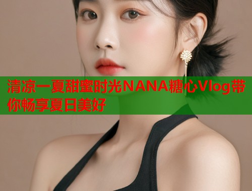 清凉一夏甜蜜时光NANA糖心Vlog带你畅享夏日美好