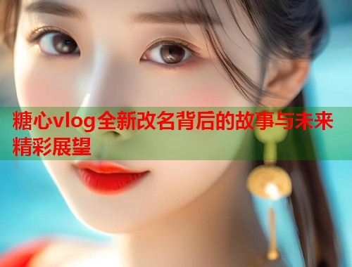 糖心vlog全新改名背后的故事与未来精彩展望