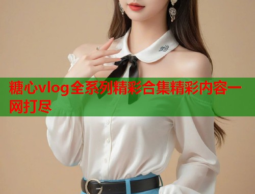 糖心vlog全系列精彩合集精彩内容一网打尽