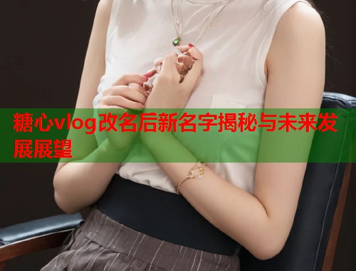 糖心vlog改名后新名字揭秘与未来发展展望
