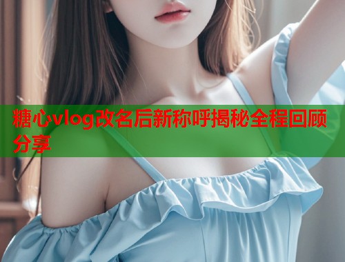 糖心vlog改名后新称呼揭秘全程回顾分享