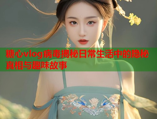 糖心vlog病毒揭秘日常生活中的隐秘真相与趣味故事