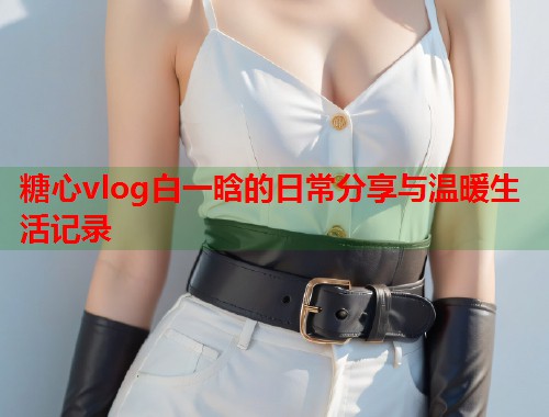 糖心vlog白一晗的日常分享与温暖生活记录