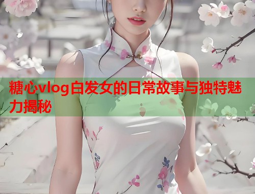 糖心vlog白发女的日常故事与独特魅力揭秘