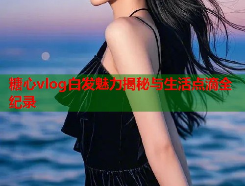 糖心vlog白发魅力揭秘与生活点滴全纪录