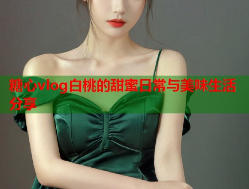 糖心vlog白桃的甜蜜日常与美味生活分享