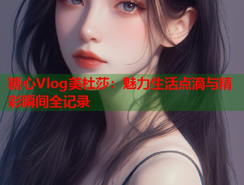 糖心Vlog美杜莎：魅力生活点滴与精彩瞬间全记录