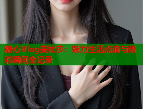 糖心Vlog美杜莎：魅力生活点滴与精彩瞬间全记录