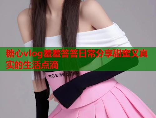 糖心vlog羞羞答答日常分享甜蜜又真实的生活点滴