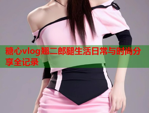 糖心vlog翘二郎腿生活日常与时尚分享全记录