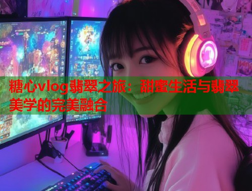 糖心vlog翡翠之旅：甜蜜生活与翡翠美学的完美融合