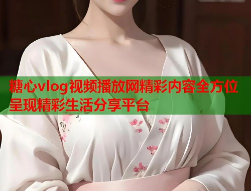 糖心vlog视频播放网精彩内容全方位呈现精彩生活分享平台