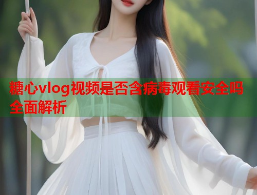 糖心vlog视频是否含病毒观看安全吗全面解析