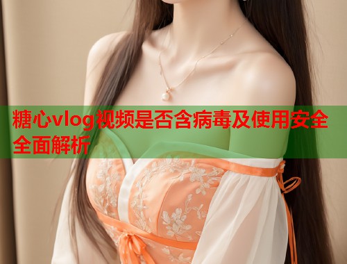 糖心vlog视频是否含病毒及使用安全全面解析