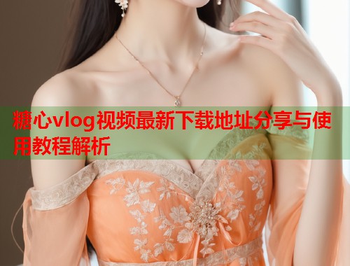 糖心vlog视频最新下载地址分享与使用教程解析