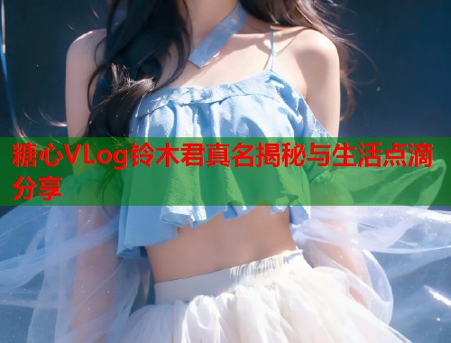 糖心VLog铃木君真名揭秘与生活点滴分享