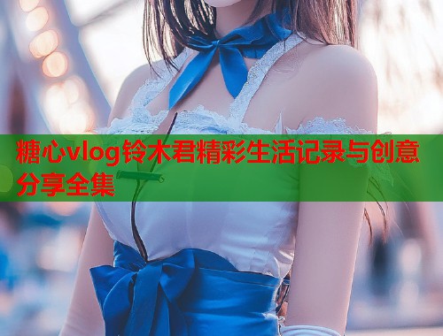 糖心vlog铃木君精彩生活记录与创意分享全集