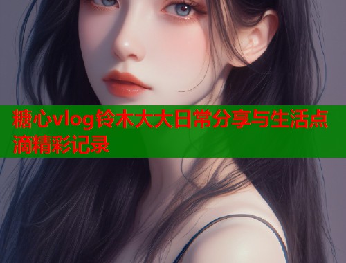 糖心vlog铃木大大日常分享与生活点滴精彩记录