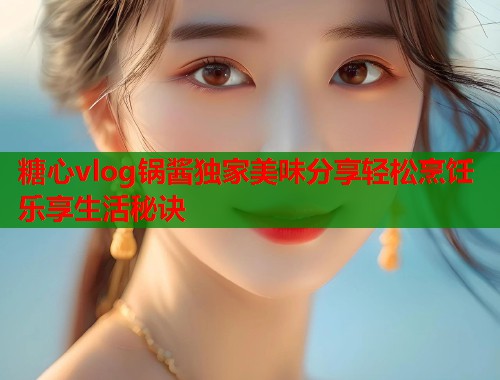 糖心vlog锅酱独家美味分享轻松烹饪乐享生活秘诀
