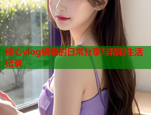 糖心vlog锅锅的日常分享与精彩生活记录