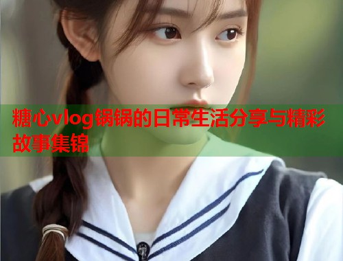 糖心vlog锅锅的日常生活分享与精彩故事集锦
