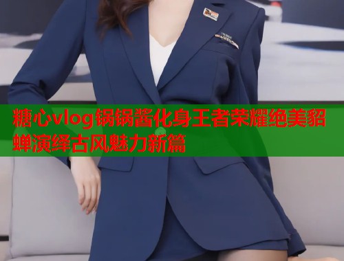 糖心vlog锅锅酱化身王者荣耀绝美貂蝉演绎古风魅力新篇