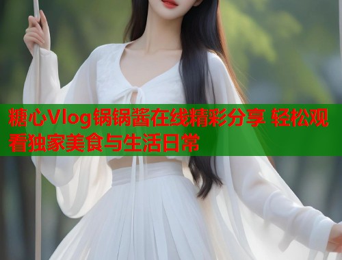 糖心Vlog锅锅酱在线精彩分享 轻松观看独家美食与生活日常