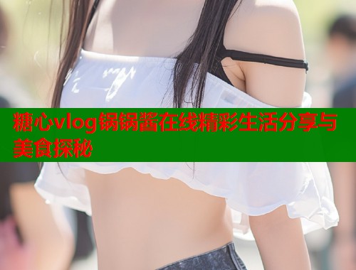 糖心vlog锅锅酱在线精彩生活分享与美食探秘