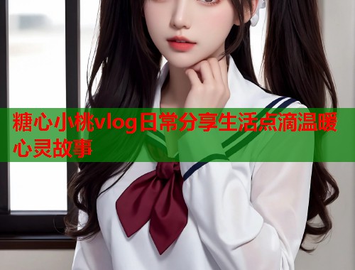 糖心小桃vlog日常分享生活点滴温暖心灵故事
