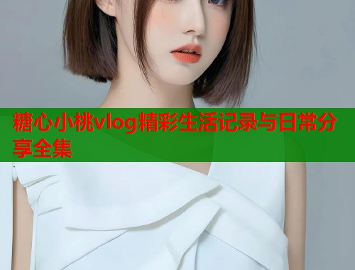 糖心小桃vlog精彩生活记录与日常分享全集