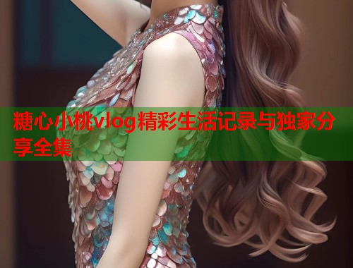 糖心小桃vlog精彩生活记录与独家分享全集