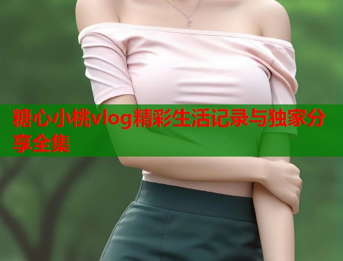糖心小桃vlog精彩生活记录与独家分享全集