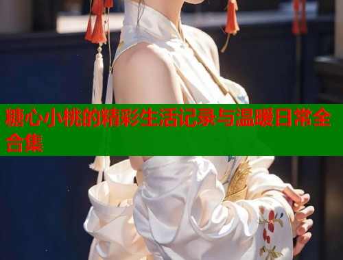 糖心小桃的精彩生活记录与温暖日常全合集