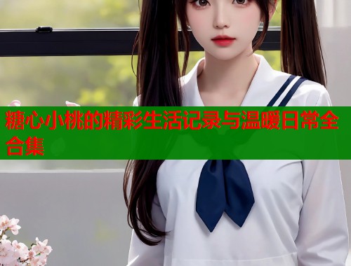 糖心小桃的精彩生活记录与温暖日常全合集