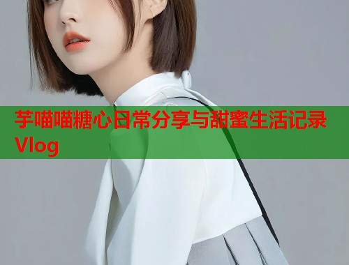 芋喵喵糖心日常分享与甜蜜生活记录Vlog