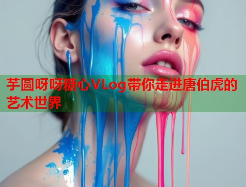 芋圆呀呀糖心VLog带你走进唐伯虎的艺术世界