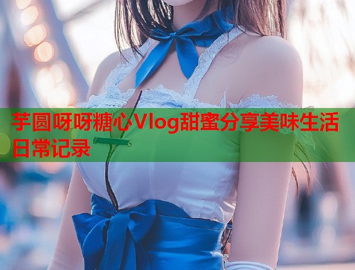 芋圆呀呀糖心Vlog甜蜜分享美味生活日常记录