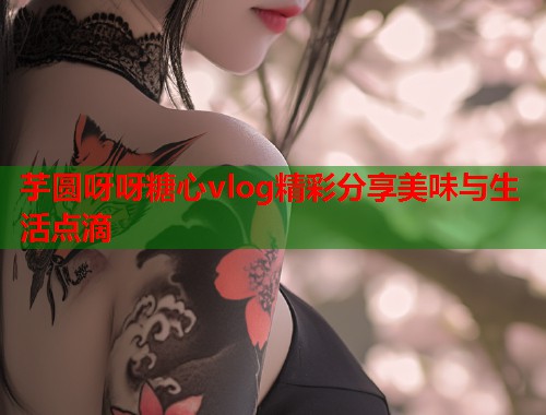 芋圆呀呀糖心vlog精彩分享美味与生活点滴