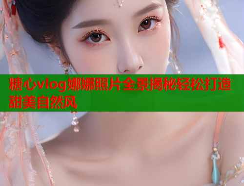 糖心vlog娜娜照片全景揭秘轻松打造甜美自然风
