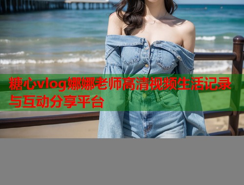 糖心vlog娜娜老师高清视频生活记录与互动分享平台