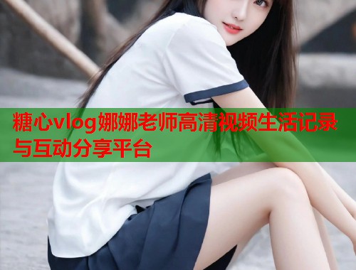 糖心vlog娜娜老师高清视频生活记录与互动分享平台