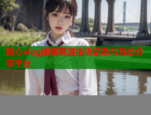 糖心vlog娜娜高清生活记录与互动分享平台
